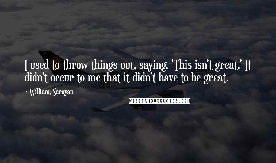 William, Saroyan quotes: I used to throw things out, saying, 'This isn't great.' It didn't occur to me that it didn't have to be great.