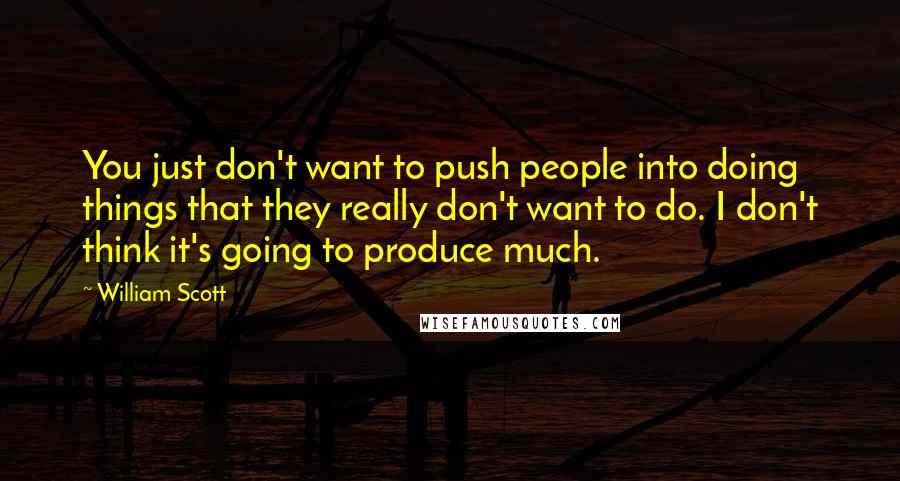William Scott quotes: You just don't want to push people into doing things that they really don't want to do. I don't think it's going to produce much.