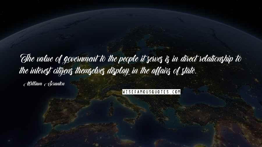 William Scranton quotes: The value of government to the people it serves is in direct relationship to the interest citizens themselves display in the affairs of state. William Scranton quotes: The value of government to the people it serves is in direct relationship to the interest citizens themselves display in the affairs of state.