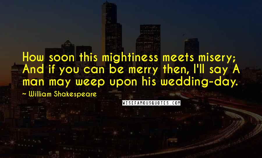 William Shakespeare quotes: How soon this mightiness meets misery; And if you can be merry then, I'll say A man may weep upon his wedding-day.