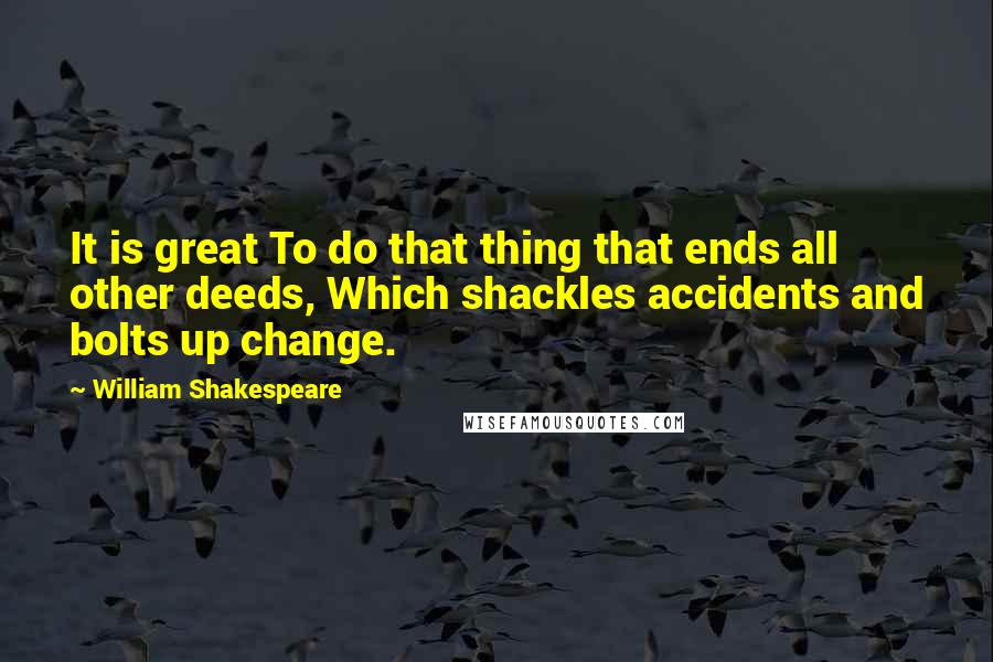 William Shakespeare quotes: It is great To do that thing that ends all other deeds, Which shackles accidents and bolts up change.