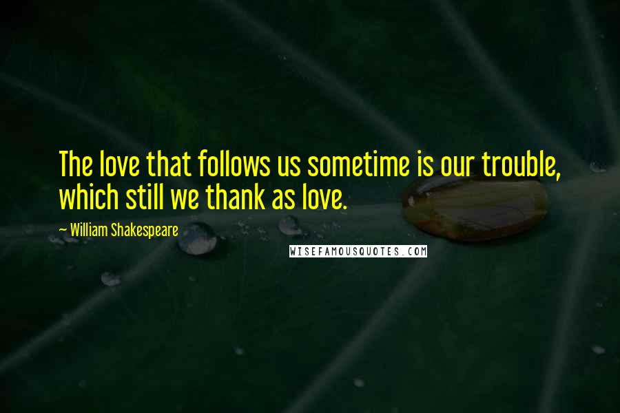 William Shakespeare quotes: The love that follows us sometime is our trouble, which still we thank as love.