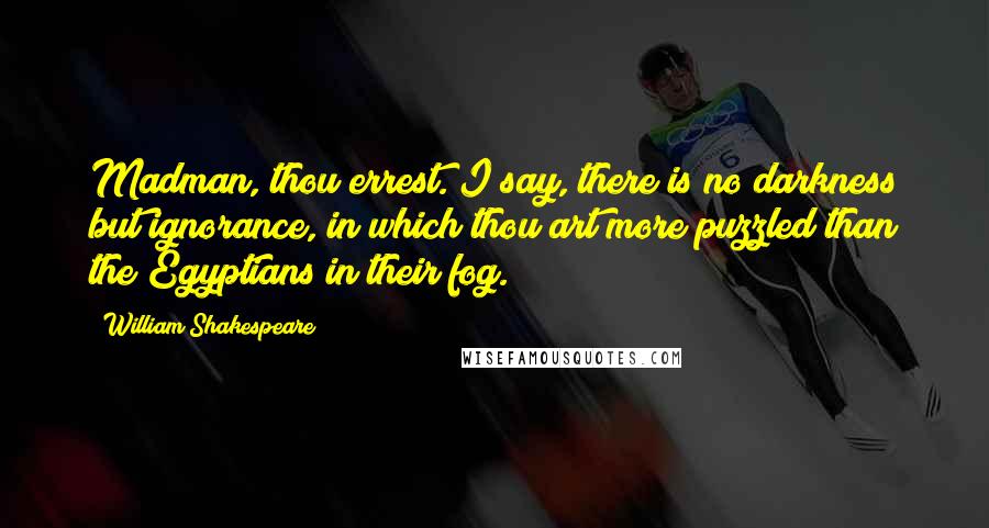 William Shakespeare quotes: Madman, thou errest. I say, there is no darkness but ignorance, in which thou art more puzzled than the Egyptians in their fog.