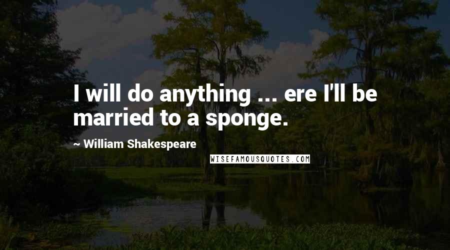 William Shakespeare quotes: I will do anything ... ere I'll be married to a sponge.