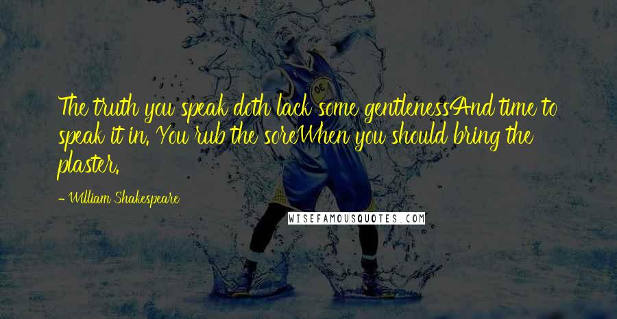 William Shakespeare quotes: The truth you speak doth lack some gentlenessAnd time to speak it in. You rub the soreWhen you should bring the plaster.