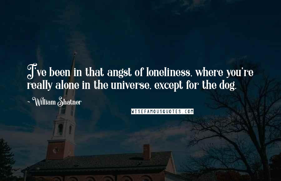 William Shatner quotes: I've been in that angst of loneliness, where you're really alone in the universe, except for the dog.