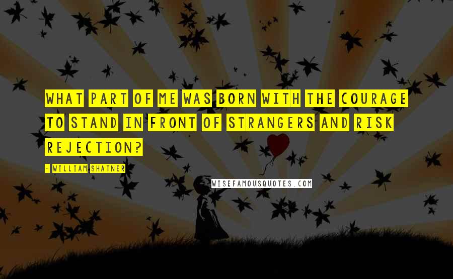 William Shatner quotes: What part of me was born with the courage to stand in front of strangers and risk rejection?