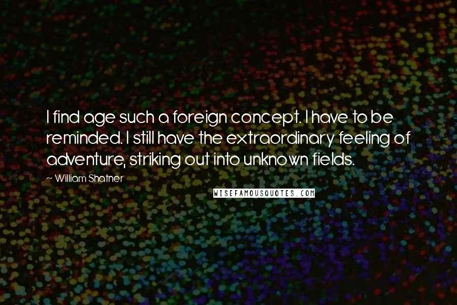 William Shatner quotes: I find age such a foreign concept. I have to be reminded. I still have the extraordinary feeling of adventure, striking out into unknown fields.