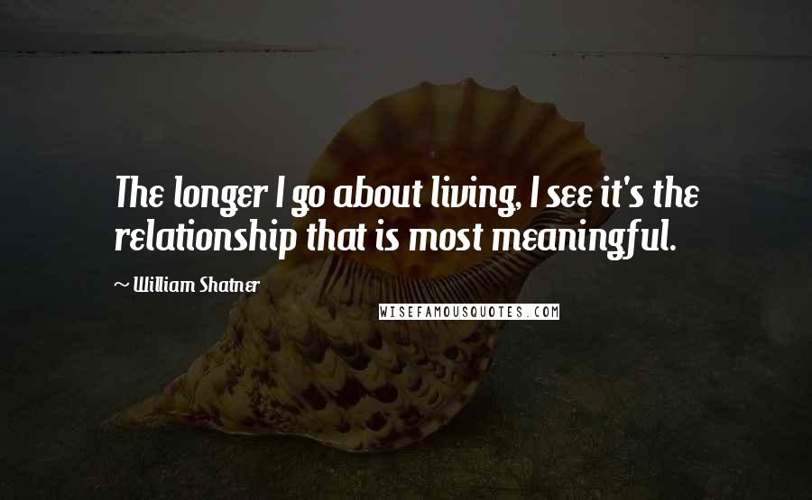 William Shatner quotes: The longer I go about living, I see it's the relationship that is most meaningful.