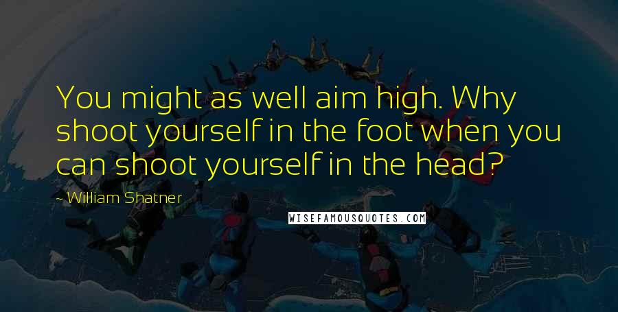 William Shatner quotes: You might as well aim high. Why shoot yourself in the foot when you can shoot yourself in the head?