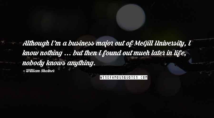 William Shatner quotes: Although I'm a business major out of McGill University, I know nothing ... but then I found out much later in life, nobody knows anything. William Shatner quotes: Although I'm a business major out of McGill University, I know nothing ... but then I found out much later in life, nobody knows anything.