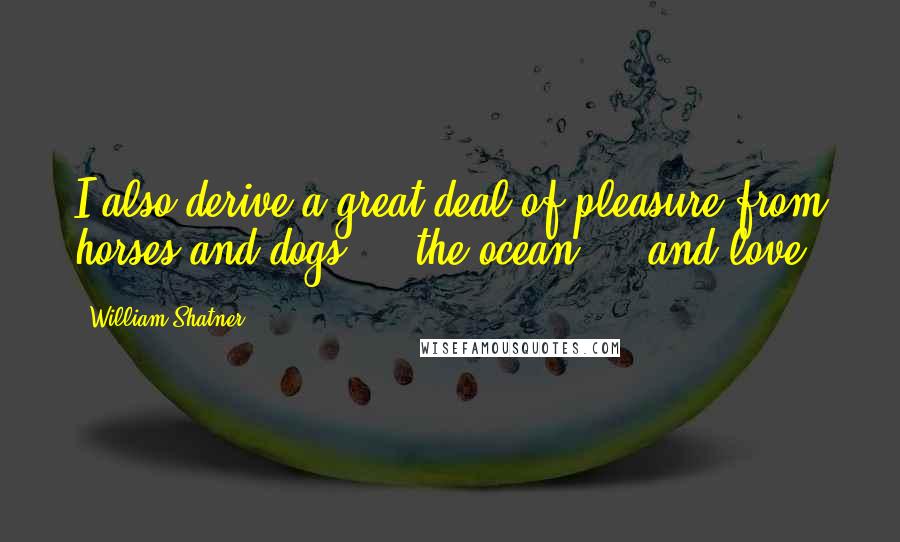 William Shatner quotes: I also derive a great deal of pleasure from horses and dogs ... the ocean ... and love.
