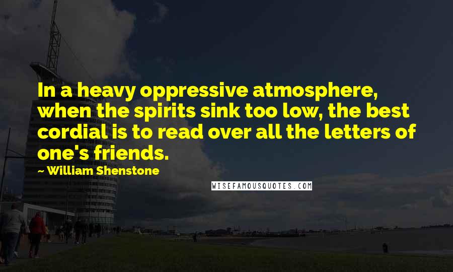 William Shenstone quotes: In a heavy oppressive atmosphere, when the spirits sink too low, the best cordial is to read over all the letters of one's friends.