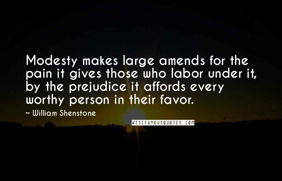William Shenstone quotes: Modesty makes large amends for the pain it gives those who labor under it, by the prejudice it affords every worthy person in their favor. William Shenstone quotes: Modesty makes large amends for the pain it gives those who labor under it, by the prejudice it affords every worthy person in their favor.