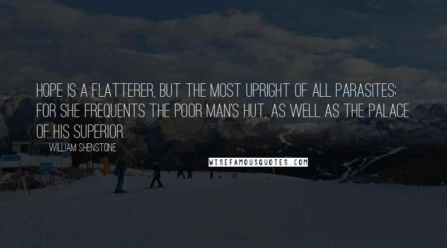 William Shenstone quotes: Hope is a flatterer, but the most upright of all parasites; for she frequents the poor man's hut, as well as the palace of his superior. William Shenstone quotes: Hope is a flatterer, but the most upright of all parasites; for she frequents the poor man's hut, as well as the palace of his superior.