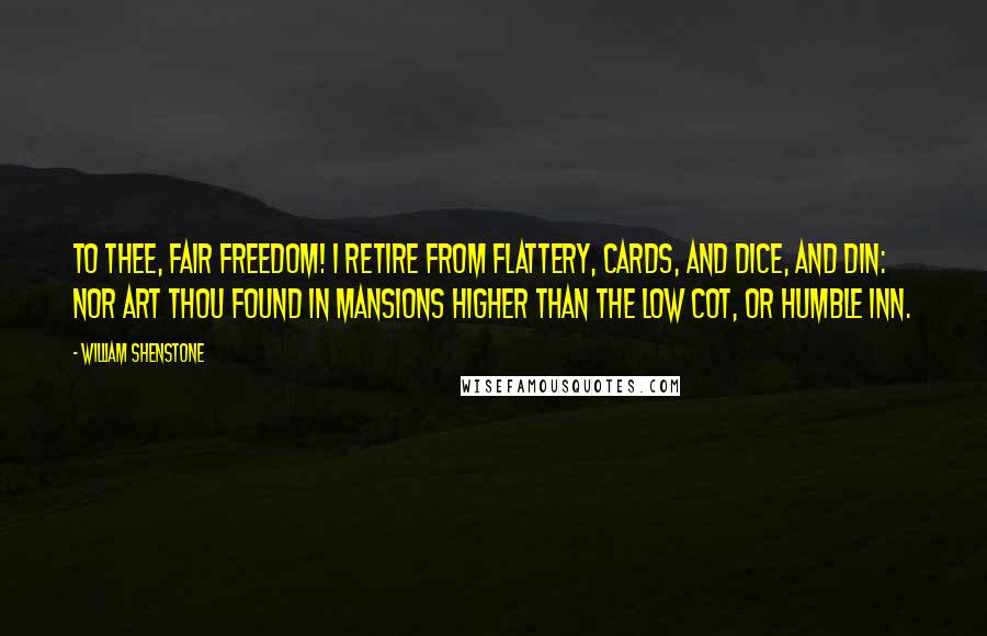 William Shenstone quotes: To thee, fair Freedom! I retire From flattery, cards, and dice, and din: Nor art thou found in mansions higher Than the low cot, or humble inn. William Shenstone quotes: To thee, fair Freedom! I retire From flattery, cards, and dice, and din: Nor art thou found in mansions higher Than the low cot, or humble inn.