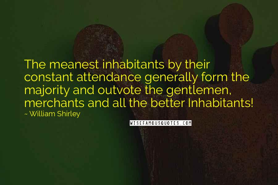 William Shirley quotes: The meanest inhabitants by their constant attendance generally form the majority and outvote the gentlemen, merchants and all the better Inhabitants! William Shirley quotes: The meanest inhabitants by their constant attendance generally form the majority and outvote the gentlemen, merchants and all the better Inhabitants!