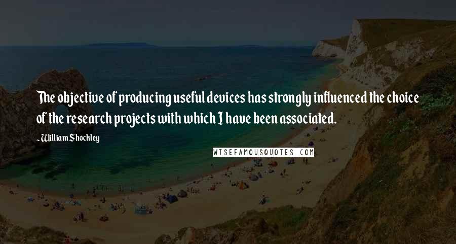 William Shockley quotes: The objective of producing useful devices has strongly influenced the choice of the research projects with which I have been associated.