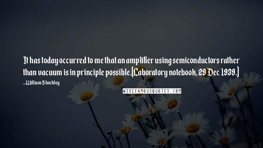 William Shockley quotes: It has today occurred to me that an amplifier using semiconductors rather than vacuum is in principle possible.[Laboratory notebook, 29 Dec 1939.]