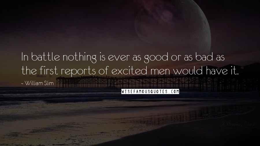 William Slim quotes: In battle nothing is ever as good or as bad as the first reports of excited men would have it.