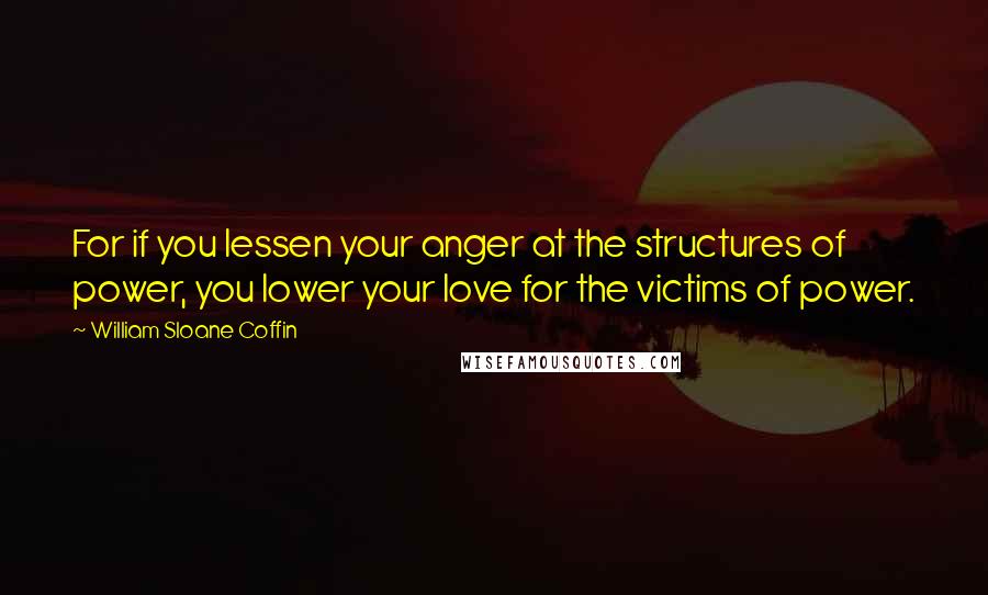 William Sloane Coffin quotes: For if you lessen your anger at the structures of power, you lower your love for the victims of power.