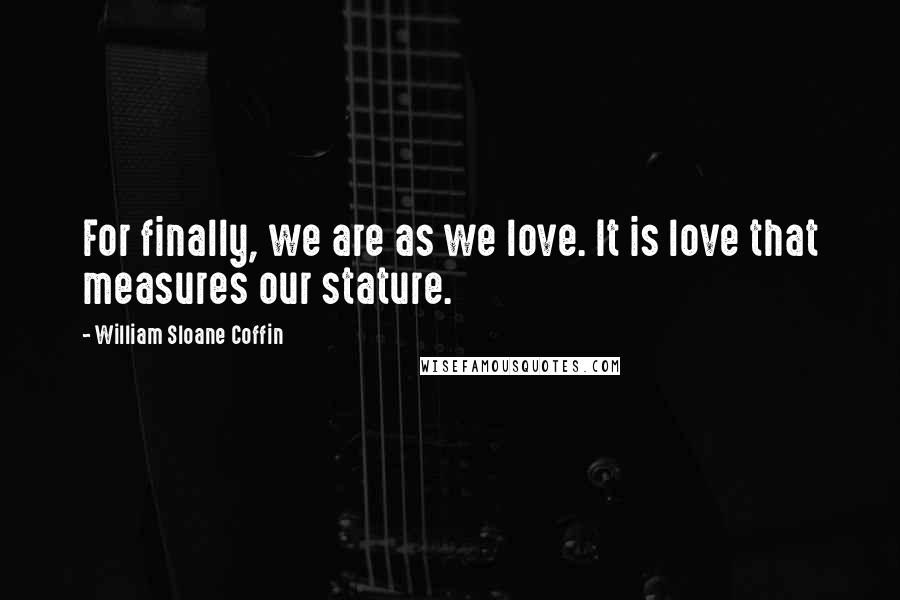 William Sloane Coffin quotes: For finally, we are as we love. It is love that measures our stature.