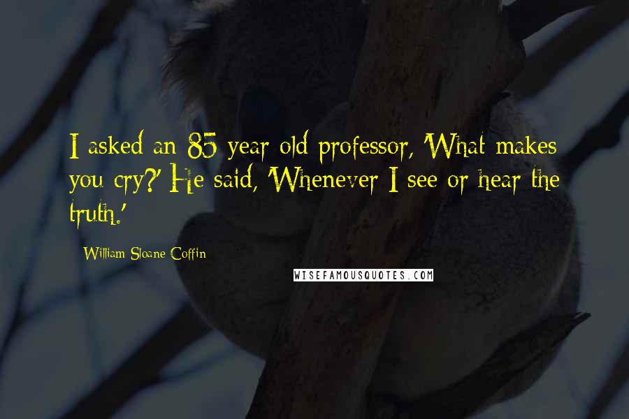 William Sloane Coffin quotes: I asked an 85 year old professor, 'What makes you cry?' He said, 'Whenever I see or hear the truth.'