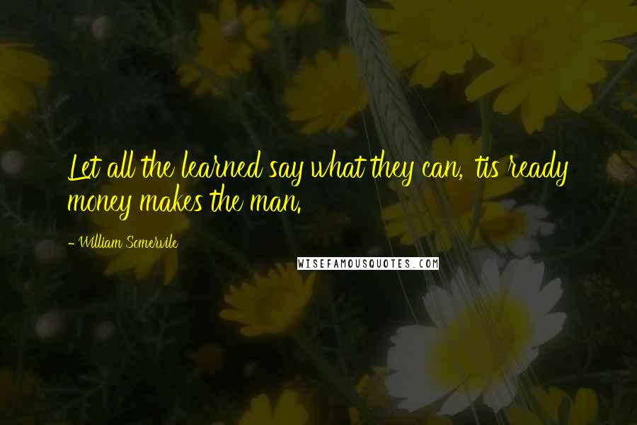 William Somervile quotes: Let all the learned say what they can, 'tis ready money makes the man.