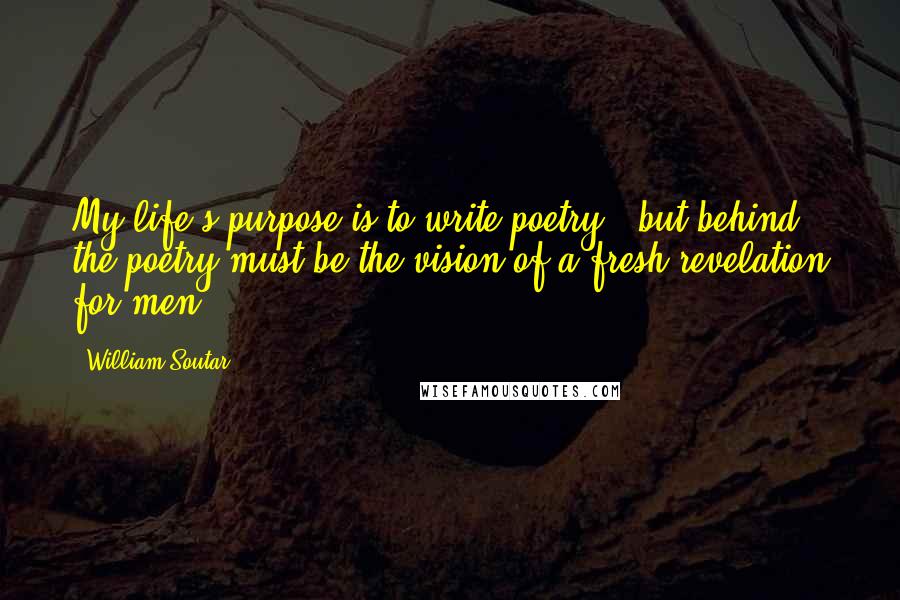 William Soutar quotes: My life's purpose is to write poetry - but behind the poetry must be the vision of a fresh revelation for men.