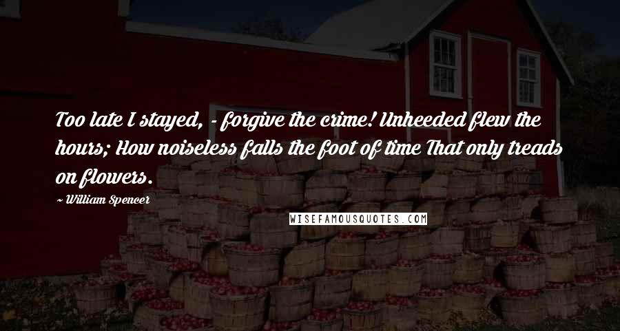 William Spencer quotes: Too late I stayed, - forgive the crime! Unheeded flew the hours; How noiseless falls the foot of time That only treads on flowers.