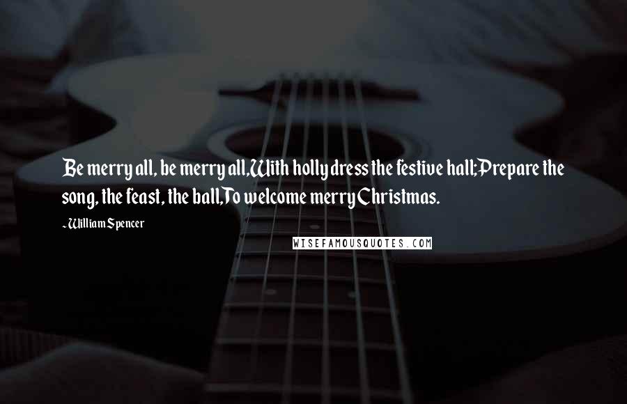 William Spencer quotes: Be merry all, be merry all,With holly dress the festive hall;Prepare the song, the feast, the ball,To welcome merry Christmas. William Spencer quotes: Be merry all, be merry all,With holly dress the festive hall;Prepare the song, the feast, the ball,To welcome merry Christmas.