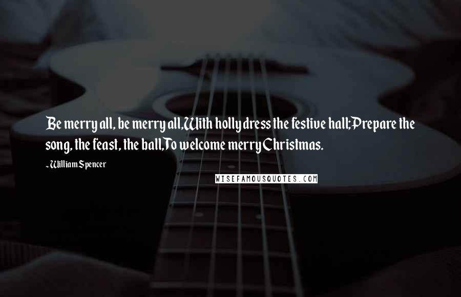 William Spencer quotes: Be merry all, be merry all,With holly dress the festive hall;Prepare the song, the feast, the ball,To welcome merry Christmas.