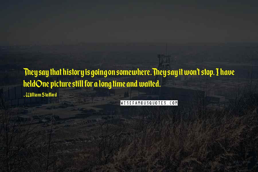 William Stafford quotes: They say that history is going on somewhere.They say it won't stop. I have heldOne picture still for a long time and waited. William Stafford quotes: They say that history is going on somewhere.They say it won't stop. I have heldOne picture still for a long time and waited.