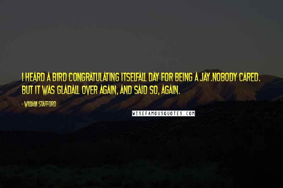 William Stafford quotes: I heard a bird congratulating itselfall day for being a jay.Nobody cared. But it was gladall over again, and said so, again. William Stafford quotes: I heard a bird congratulating itselfall day for being a jay.Nobody cared. But it was gladall over again, and said so, again.