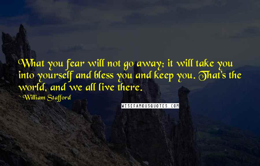 William Stafford quotes: What you fear will not go away; it will take you into yourself and bless you and keep you. That's the world, and we all live there. William Stafford quotes: What you fear will not go away; it will take you into yourself and bless you and keep you. That's the world, and we all live there.