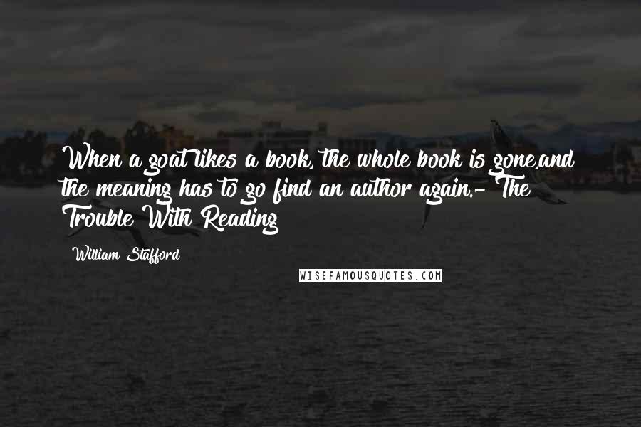 William Stafford quotes: When a goat likes a book, the whole book is gone,and the meaning has to go find an author again.- The Trouble With Reading William Stafford quotes: When a goat likes a book, the whole book is gone,and the meaning has to go find an author again.- The Trouble With Reading