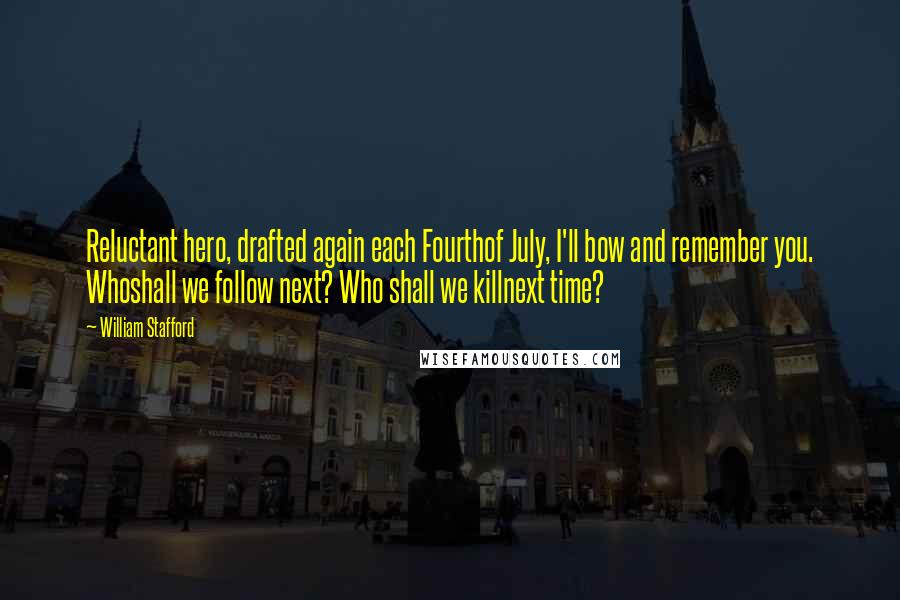 William Stafford quotes: Reluctant hero, drafted again each Fourthof July, I'll bow and remember you. Whoshall we follow next? Who shall we killnext time? William Stafford quotes: Reluctant hero, drafted again each Fourthof July, I'll bow and remember you. Whoshall we follow next? Who shall we killnext time?