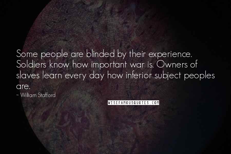 William Stafford quotes: Some people are blinded by their experience. Soldiers know how important war is. Owners of slaves learn every day how inferior subject peoples are. William Stafford quotes: Some people are blinded by their experience. Soldiers know how important war is. Owners of slaves learn every day how inferior subject peoples are.