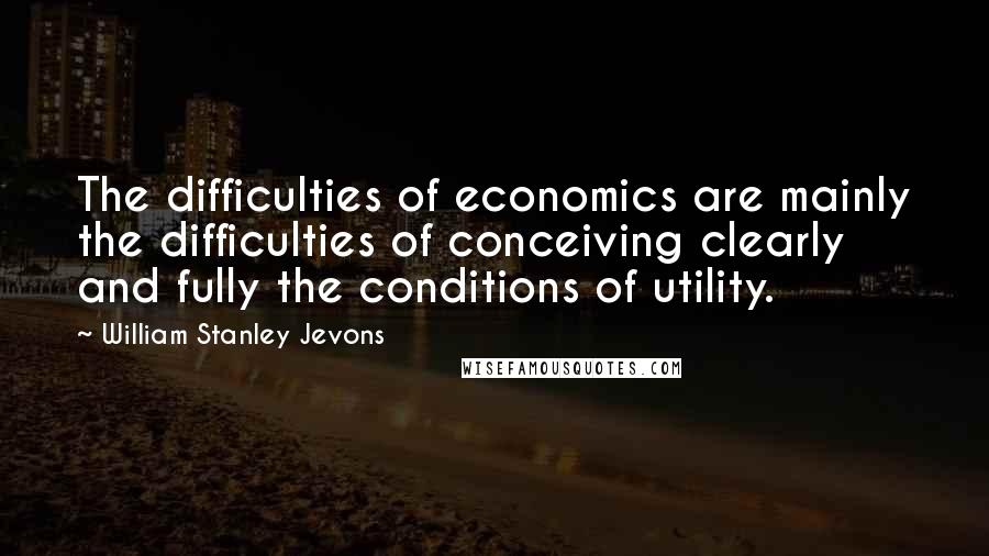 William Stanley Jevons quotes: The difficulties of economics are mainly the difficulties of conceiving clearly and fully the conditions of utility.