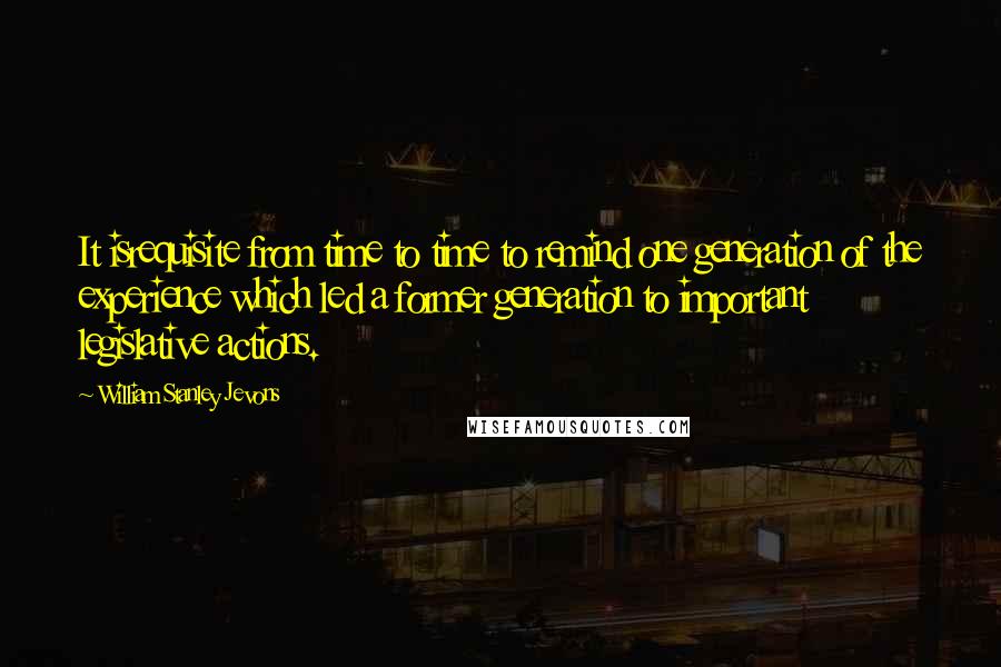 William Stanley Jevons quotes: It isrequisite from time to time to remind one generation of the experience which led a former generation to important legislative actions. William Stanley Jevons quotes: It isrequisite from time to time to remind one generation of the experience which led a former generation to important legislative actions.