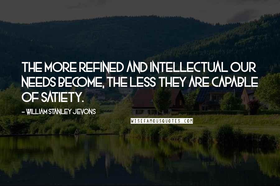 William Stanley Jevons quotes: The more refined and intellectual our needs become, the less they are capable of satiety.
