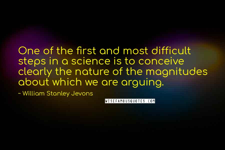 William Stanley Jevons quotes: One of the first and most difficult steps in a science is to conceive clearly the nature of the magnitudes about which we are arguing. William Stanley Jevons quotes: One of the first and most difficult steps in a science is to conceive clearly the nature of the magnitudes about which we are arguing.