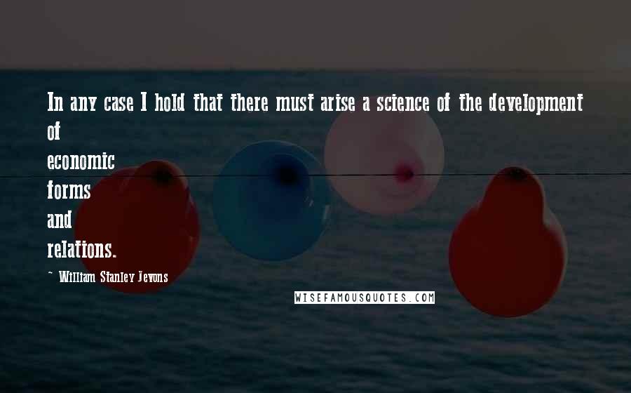 William Stanley Jevons quotes: In any case I hold that there must arise a science of the development of economic forms and relations.