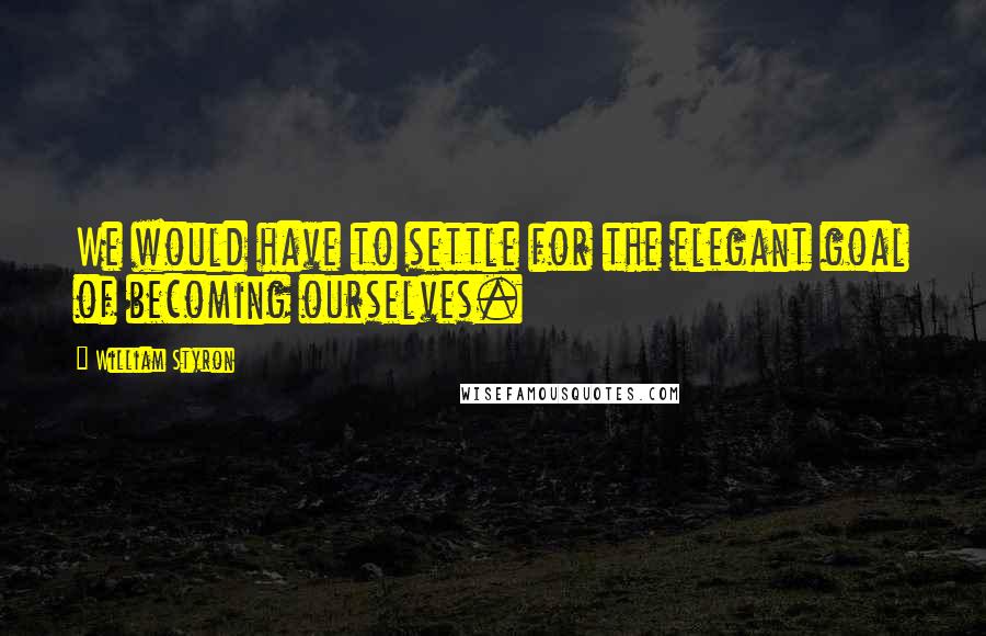 William Styron quotes: We would have to settle for the elegant goal of becoming ourselves.