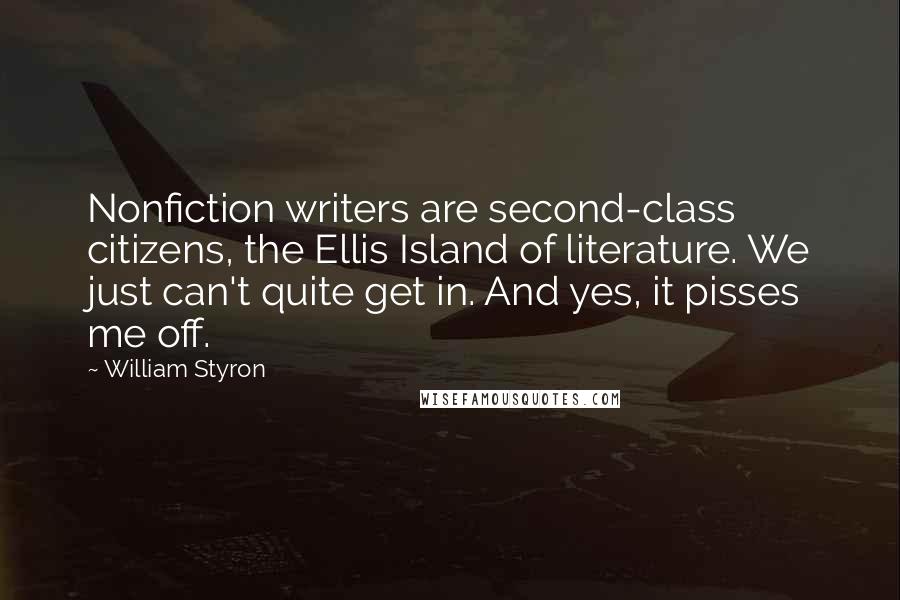 William Styron quotes: Nonfiction writers are second-class citizens, the Ellis Island of literature. We just can't quite get in. And yes, it pisses me off. William Styron quotes: Nonfiction writers are second-class citizens, the Ellis Island of literature. We just can't quite get in. And yes, it pisses me off.