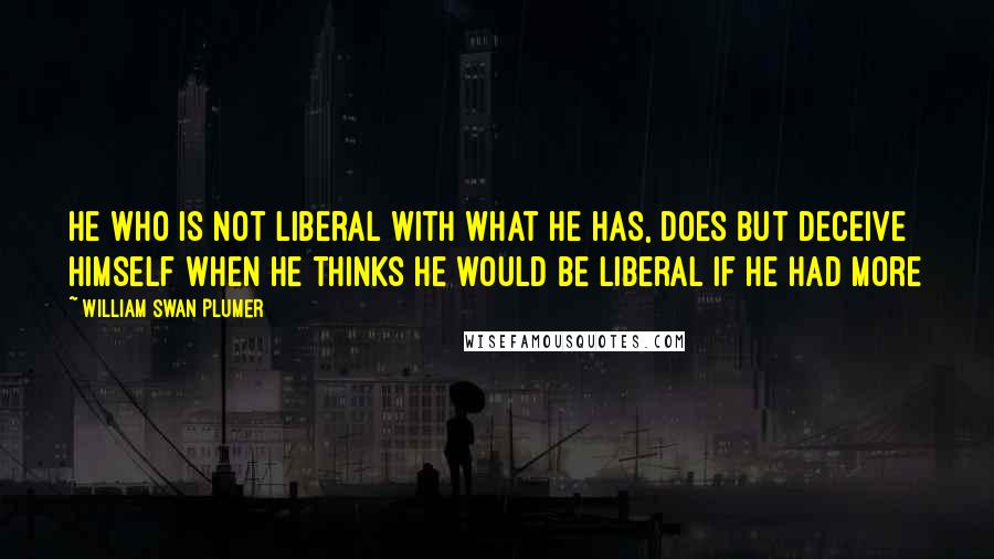 William Swan Plumer quotes: He who is not liberal with what he has, does but deceive himself when he thinks he would be liberal if he had more William Swan Plumer quotes: He who is not liberal with what he has, does but deceive himself when he thinks he would be liberal if he had more