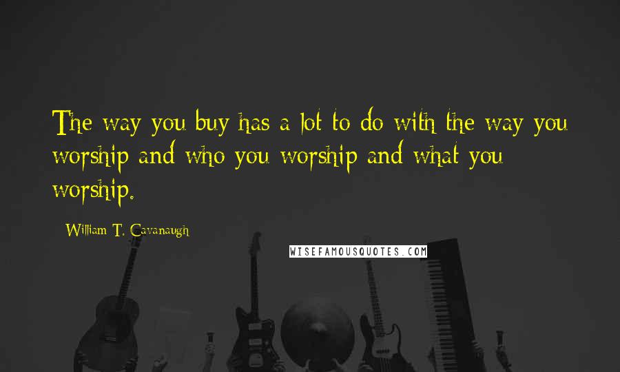 William T. Cavanaugh quotes: The way you buy has a lot to do with the way you worship and who you worship and what you worship.