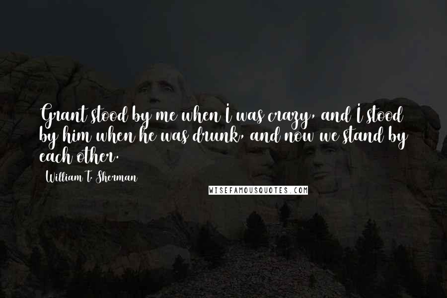 William T. Sherman quotes: Grant stood by me when I was crazy, and I stood by him when he was drunk, and now we stand by each other.