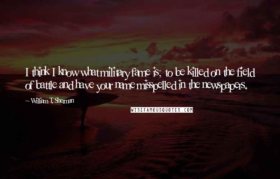 William T. Sherman quotes: I think I know what military fame is; to be killed on the field of battle and have your name misspelled in the newspapers.