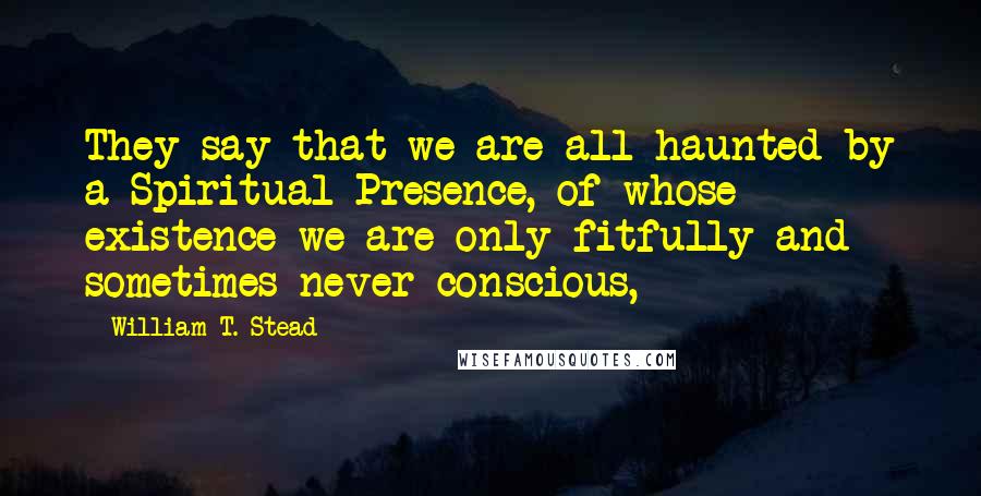 William T. Stead quotes: They say that we are all haunted by a Spiritual Presence, of whose existence we are only fitfully and sometimes never conscious,